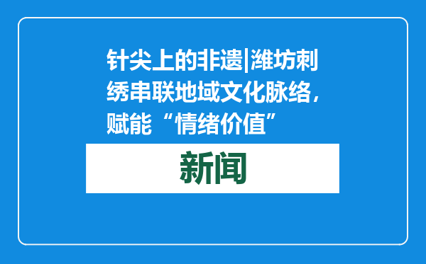 针尖上的非遗|潍坊刺绣串联地域文化脉络，赋能“情绪价值”