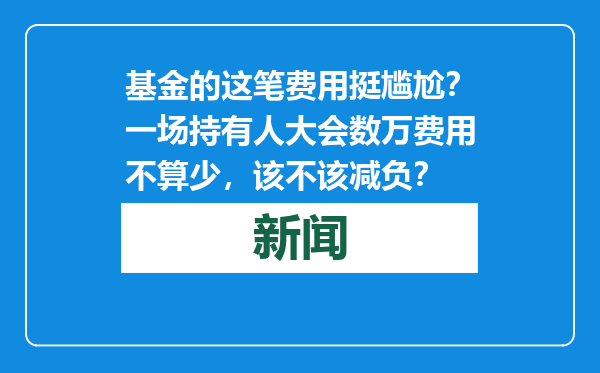基金的这笔费用挺尴尬？一场持有人大会数万费用不算少，该不该减负？