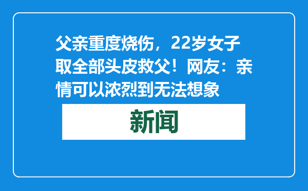 父亲重度烧伤，22岁女子取全部头皮救父！网友：亲情可以浓烈到无法想象