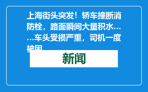 上海街头突发！轿车撞断消防栓，路面瞬间大量积水……车头受损严重，司机一度被困