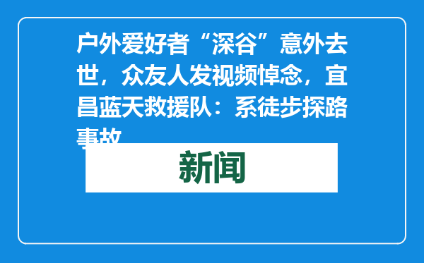 户外爱好者“深谷”意外去世，众友人发视频悼念，宜昌蓝天救援队：系徒步探路事故