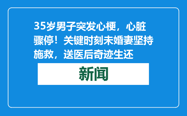 35岁男子突发心梗，心脏骤停！关键时刻未婚妻坚持施救，送医后奇迹生还
