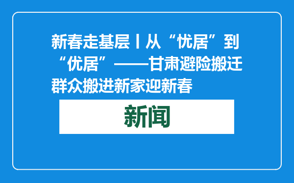 新春走基层丨从“忧居”到“优居”——甘肃避险搬迁群众搬进新家迎新春