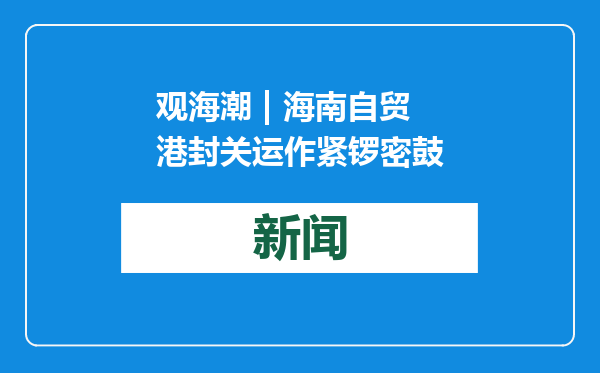 观海潮 | 海南自贸港封关运作紧锣密鼓