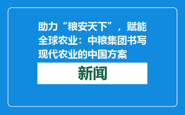 助力“粮安天下”，赋能全球农业：中粮集团书写现代农业的中国方案
