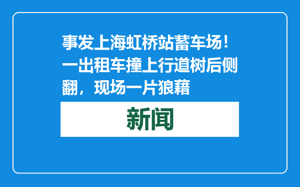 事发上海虹桥站蓄车场！一出租车撞上行道树后侧翻，现场一片狼藉