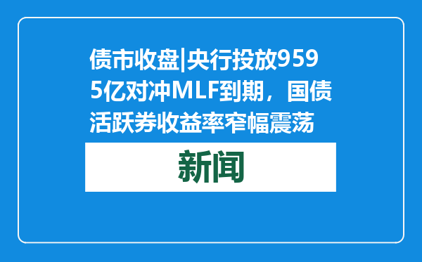 债市收盘|央行投放9595亿对冲MLF到期，国债活跃券收益率窄幅震荡