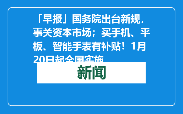「早报」国务院出台新规，事关资本市场；买手机、平板、智能手表有补贴！1月20日起全国实施