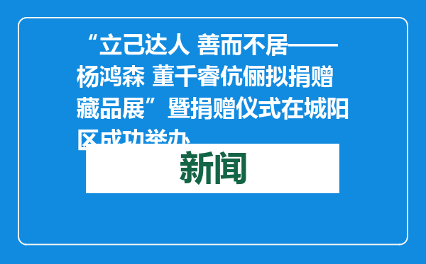 “立己达人 善而不居——杨鸿森 董千睿伉俪拟捐赠藏品展”暨捐赠仪式在城阳区成功举办