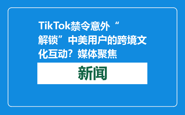 TikTok禁令意外“解锁”中美用户的跨境文化互动？媒体聚焦