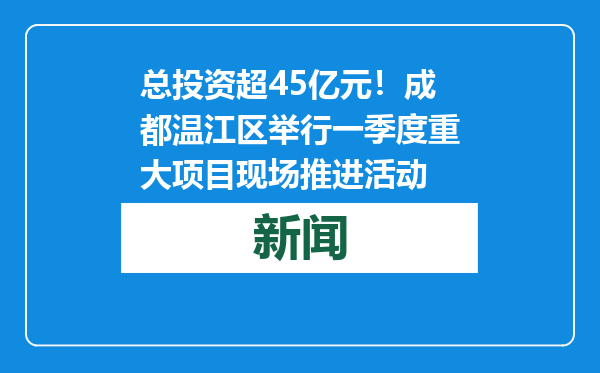 总投资超45亿元！成都温江区举行一季度重大项目现场推进活动
