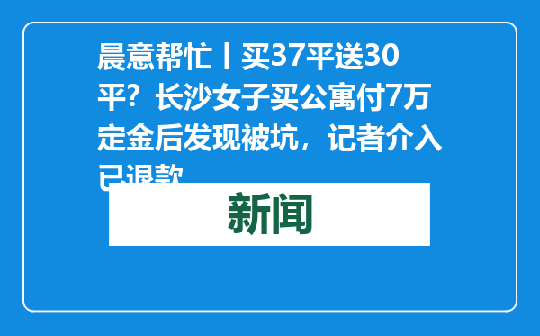 晨意帮忙丨买37平送30平？长沙女子买公寓付7万定金后发现被坑，记者介入已退款