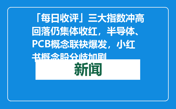 「每日收评」三大指数冲高回落仍集体收红，半导体、PCB概念联袂爆发，小红书概念股分歧加剧