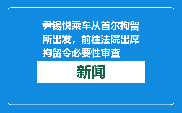 尹锡悦乘车从首尔拘留所出发，前往法院出席拘留令必要性审查