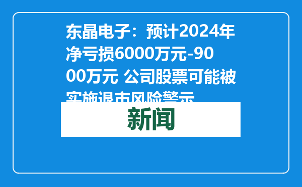 东晶电子：预计2024年净亏损6000万元-9000万元 公司股票可能被实施退市风险警示