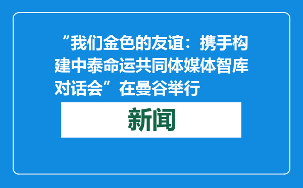 “我们金色的友谊：携手构建中泰命运共同体媒体智库对话会”在曼谷举行