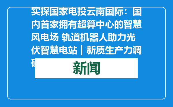 实探国家电投云南国际：国内首家拥有超算中心的智慧风电场 轨道机器人助力光伏智慧电站｜新质生产力调研