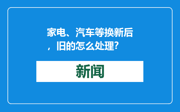家电、汽车等换新后，旧的怎么处理？