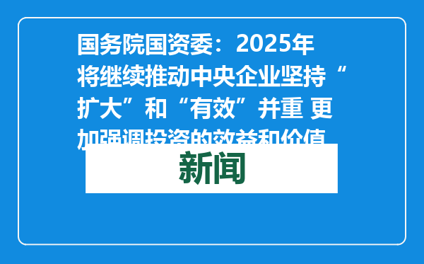 国务院国资委：2025年将继续推动中央企业坚持“扩大”和“有效”并重 更加强调投资的效益和价值