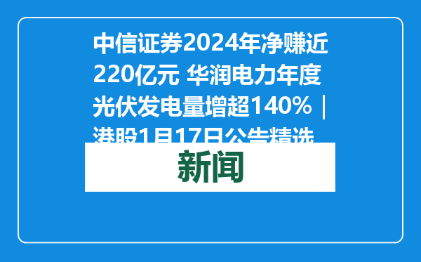中信证券2024年净赚近220亿元 华润电力年度光伏发电量增超140%｜港股1月17日公告精选