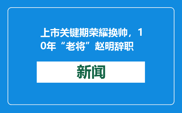上市关键期荣耀换帅，10年“老将”赵明辞职