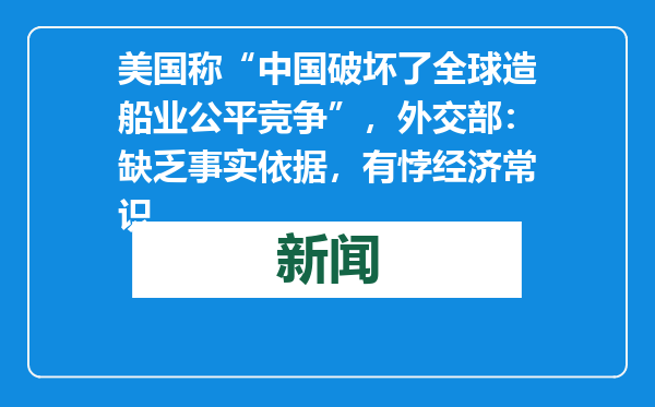美国称“中国破坏了全球造船业公平竞争”，外交部：缺乏事实依据，有悖经济常识