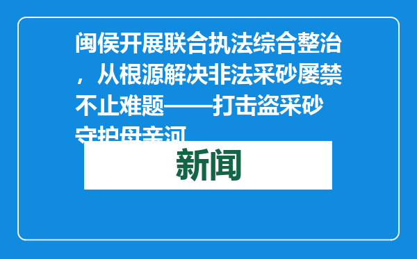 闽侯开展联合执法综合整治，从根源解决非法采砂屡禁不止难题——打击盗采砂 守护母亲河
