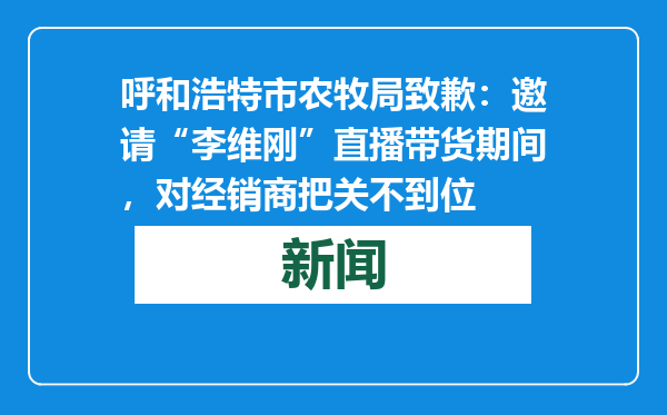 呼和浩特市农牧局致歉：邀请“李维刚”直播带货期间，对经销商把关不到位