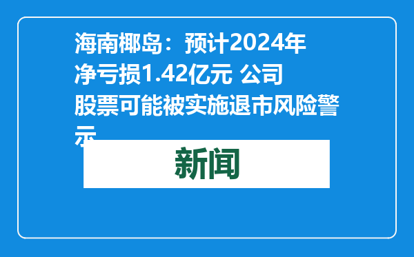 海南椰岛：预计2024年净亏损1.42亿元 公司股票可能被实施退市风险警示
