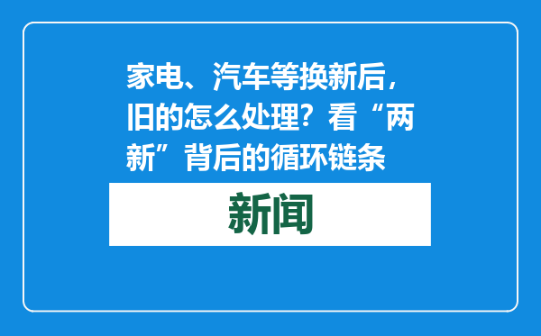 家电、汽车等换新后，旧的怎么处理？看“两新”背后的循环链条