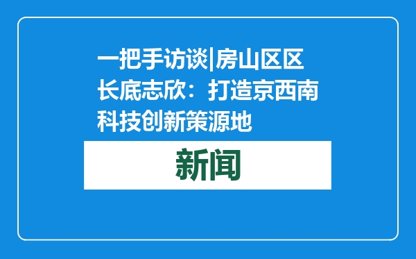 一把手访谈|房山区区长底志欣：打造京西南科技创新策源地