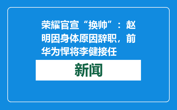荣耀官宣“换帅”：赵明因身体原因辞职，前华为悍将李健接任