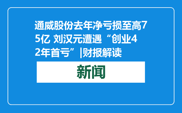 通威股份去年净亏损至高75亿 刘汉元遭遇“创业42年首亏”|财报解读