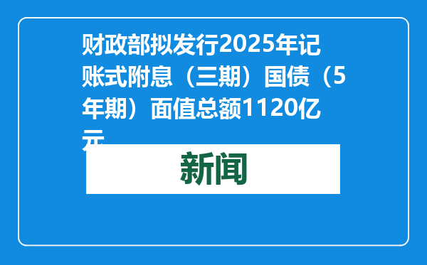 财政部拟发行2025年记账式附息（三期）国债（5年期）面值总额1120亿元