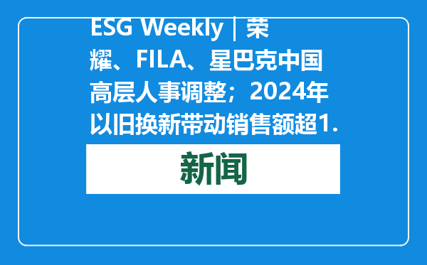 ESG Weekly｜荣耀、FILA、星巴克中国高层人事调整；2024年以旧换新带动销售额超1.3万亿元