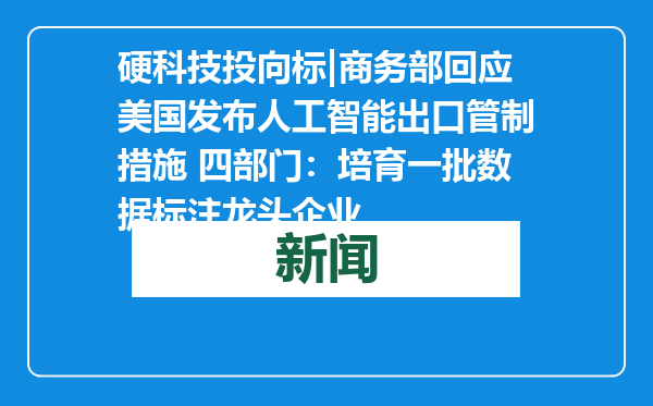 硬科技投向标|商务部回应美国发布人工智能出口管制措施 四部门：培育一批数据标注龙头企业