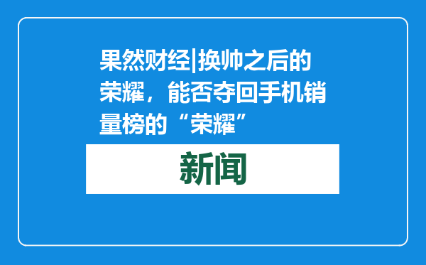 果然财经|换帅之后的荣耀，能否夺回手机销量榜的“荣耀”