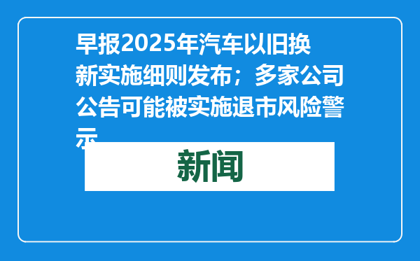 早报2025年汽车以旧换新实施细则发布；多家公司公告可能被实施退市风险警示