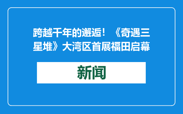 跨越千年的邂逅！《奇遇三星堆》大湾区首展福田启幕
