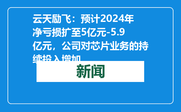 云天励飞：预计2024年净亏损扩至5亿元-5.9亿元，公司对芯片业务的持续投入增加