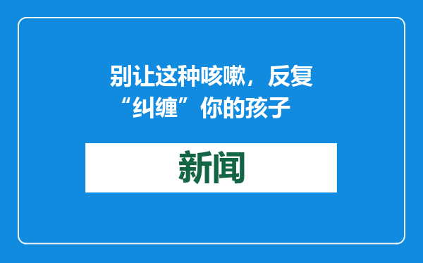 别让这种咳嗽，反复“纠缠”你的孩子