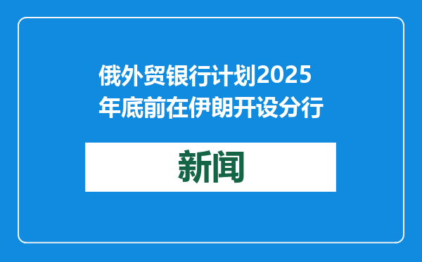 俄外贸银行计划2025年底前在伊朗开设分行