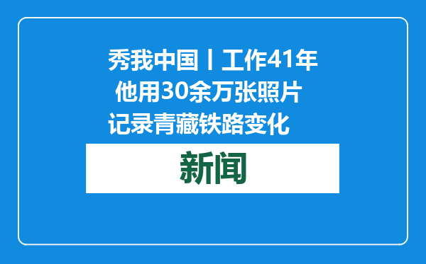 秀我中国丨工作41年 他用30余万张照片记录青藏铁路变化