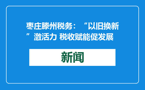 枣庄滕州税务：“以旧换新”激活力 税收赋能促发展