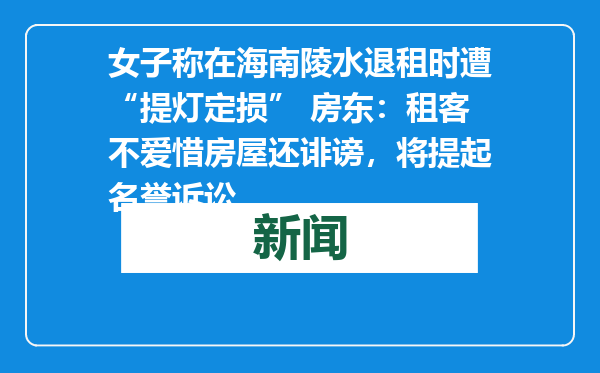 女子称在海南陵水退租时遭“提灯定损” 房东：租客不爱惜房屋还诽谤，将提起名誉诉讼
