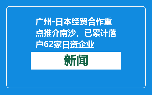 广州-日本经贸合作重点推介南沙，已累计落户62家日资企业