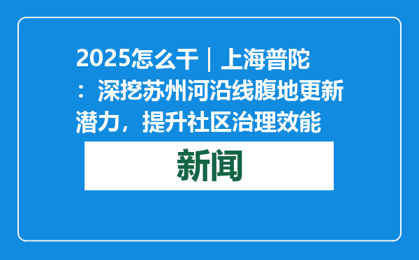 2025怎么干｜上海普陀：深挖苏州河沿线腹地更新潜力，提升社区治理效能