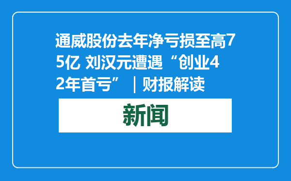 通威股份去年净亏损至高75亿 刘汉元遭遇“创业42年首亏”｜财报解读
