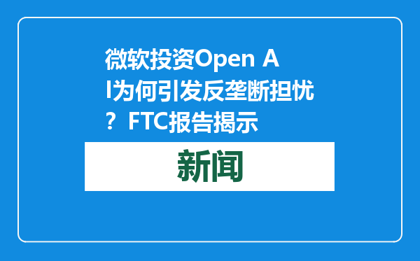 微软投资Open AI为何引发反垄断担忧？FTC报告揭示