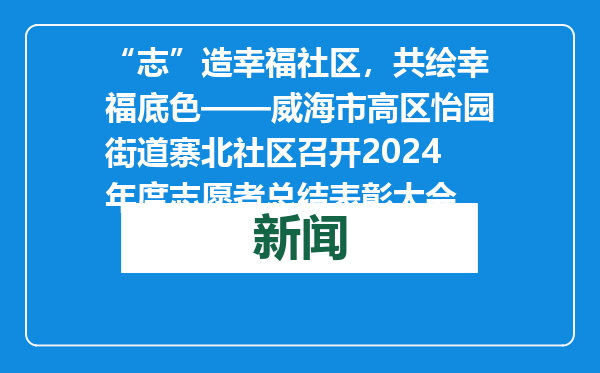 “志”造幸福社区，共绘幸福底色——威海市高区怡园街道寨北社区召开2024年度志愿者总结表彰大会